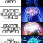 Expanding Brain | POV: NOBODY LEARNING A LESSON; POV: NOBODY UNDERSTANDING THE LESSON; POV: NOBODY TEACHING OTHERS ON THE LESSON; POV: ME
EATING THE GUM OF THE PREVIOUS OWNER TO GAIN THEIR KNOWLEDGE. | image tagged in memes,expanding brain | made w/ Imgflip meme maker