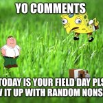 Field day | YO COMMENTS; TODAY IS YOUR FIELD DAY PLS BLOW IT UP WITH RANDOM NONSENSE | image tagged in grass is greener | made w/ Imgflip meme maker