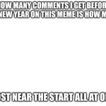 Blank White Template | HOW MANY COMMENTS I GET BEFORE THE NEW YEAR ON THIS MEME IS HOW MANY; I POST NEAR THE START ALL AT ONCE | image tagged in blank white template | made w/ Imgflip meme maker