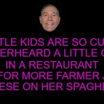 cute | IN A RESTAURANT ASK FOR MORE FARMER JOHN CHEESE ON HER SPAGHETTI; LITTLE KIDS ARE SO CUTE, I OVERHEARD A LITTLE GIRL | image tagged in cute,kewlew | made w/ Imgflip meme maker
