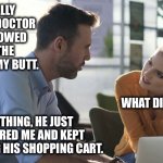 Saw the doctor | I FINALLY SAW MY DOCTOR AND SHOWED HIM THE RASH ON MY BUTT. WHAT DID HE SAY? NOTHING, HE JUST IGNORED ME AND KEPT PUSHING HIS SHOPPING CART. | image tagged in conversation,awkward,doctor,funny | made w/ Imgflip meme maker