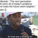 Then Gen Z passes TODAY's problems onto Gen Alpha, and so on... | Millenials: "The next generation will solve all of today's problems and make the future seem brighter."; Gen Z: | image tagged in so that was a fucking lie,gen z,millenials,generations,problems,world | made w/ Imgflip meme maker