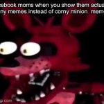 get this to the front page or foxy will get your booty | facebook moms when you show them actually funny memes instead of corny minion  memes | image tagged in foxy being surprised asf | made w/ Imgflip meme maker
