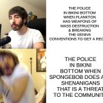 the police at bikini bottom need to do their jobs better | THE POLICE IN BIKINI BOTTOM WHEN SPONGEBOB DOES ANY SHENANIGANS THAT IS A THREAT TO THE COMMUNITY; THE POLICE IN BIKINI BOTTOM WHEN PLANKTON HAS WEAPONS OF MASS DESTRUCTION & BREAKING THE GENIVA CONVENTIONS TO GET A RECIPE | image tagged in penguinz0,memes,spongebob,funny | made w/ Imgflip meme maker