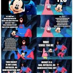 Some Mickey Mouse Imgflipo meme (shitpost) | YES; THIS IS MICKEY MOUSE, RIGHT? HE THEN GOT MISINTERPRETED IN MEDIA AND NOW EVERYONE SAYS HE’S "EVIL" EVEN THOUGH IT'S NOT PART OF HIS CHARACTER? WELL, DISNEY'S STRUGGLES WITH LEADERSHIP (BOB IGER), UNIONS (MISTREATING WORKERS), AND ESPECIALLY AI SEEMS TO VERY EFFECTIVE, RESULTING IN SOME PEOPLE VIEWING DISNEY AS A BAD COMPANY WITH. ALL OF THE MICKEY MOUSE DEPICTION IN THE MEDIA ARE JUST FAN-MADE, MAKE FUN OF, HORRENDOUS HORROR MEDIA, OR JUST SATIRE, WHILE MICKEY MOUSE'S ACTUAL CHARACTERIZATION IS THAT HE'S JUST A FICTIONAL MOUSE THAT HAVE PERSONALITY (KINDA), JOY, AND MANY FRIENDS AND/OR FOES/ENEMIES. HE ALSO LIKES TO HELP EVERYONE AROUND THE GLOBE EVEN IF THEY ARE IN THEIR DARKEST HOUR. MAKE SENSE TOO ME; MICKEY IS A BAD, RUTHLESS, OR NARCISSISTICAL GUY; THEN MICKEY IS NOT A BAD, RUTHLESS, OR NARCISSISTICAL GUY | image tagged in patrick not my wallet | made w/ Imgflip meme maker
