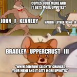Remember when this was a thing? | "WHEN SOMEONE COPIES YOUR MEME AND IT GETS MORE UPVOTES"; MARTIN_LUTHER_KING_JR; JOHN_F_KENNEDY; BRADLEY_UPPERCRUST_III; "WHEN SOMEONE SLIGHTLY CHANGES YOUR MEME AND IT GETS MORE UPVOTES" | image tagged in tom and jerry swordfight,imgflip,imgflip users,jfk,mlk jr,bradley uppercrust iii | made w/ Imgflip meme maker