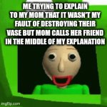 this is true | ME TRYING TO EXPLAIN TO MY MOM THAT IT WASN'T MY FAULT OF DESTROYING THEIR VASE BUT MOM CALLS HER FRIEND IN THE MIDDLE OF MY EXPLANATION | image tagged in gifs,fun,relatable,baldi's basics | made w/ Imgflip video-to-gif maker