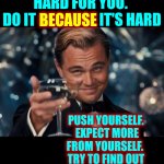 Be ALL That You CAN Be No Matter What That Is.  Just Do It!  NEVER EVER GIVE UP ON YOURSELF! | ALWAYS REMEMBER AND NEVER FORGET
SAFETY FIRST ALWAYS BUT THEN ... DO SOMETHING THAT'S HARD FOR YOU.  DO IT BECAUSE IT'S HARD; BECAUSE; PUSH YOURSELF.  EXPECT MORE FROM YOURSELF.  TRY TO FIND OUT WHAT YOUR LIMITS ARE.
OMG YOU'LL BE SOOOOO GLAD YOU DID! | image tagged in memes,leonardo dicaprio cheers,it's up to you,no one is going to save you,just do it,challenge yourself to better yourself | made w/ Imgflip meme maker
