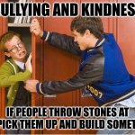 bully shoving nerd into locker | BULLYING AND KINDNESS; IF PEOPLE THROW STONES AT YOU PICK THEM UP AND BUILD SOMETHING | image tagged in bully shoving nerd into locker | made w/ Imgflip meme maker
