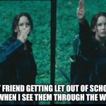 Katniss Respect | MY FRIEND GETTING LET OUT OF SCHOOL EARLY WHEN I SEE THEM THROUGH THE WINDOW | image tagged in katniss respect | made w/ Imgflip meme maker