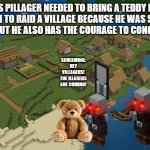 Minecraft Village | THIS PILLAGER NEEDED TO BRING A TEDDY BEAR WITH HIM TO RAID A VILLAGE BECAUSE HE WAS SCARED OF CREAKINGS BUT HE ALSO HAS THE COURAGE TO CONQUER VILLAGES; SCREAMING: HEY VILLAGERS! THE ILLAGERS ARE COMING! | image tagged in minecraft village,minecraft,funny | made w/ Imgflip meme maker