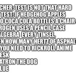 Physics be like | TEACHER: TEST IS NOT THAT HARD 
THE TEST: IF HEDGEHOG APPLES
 TWO COCA COLA BOTTLES A CHAIR AND 
NITROGEN USES A PENCIL CASE 
OF ALGEBRA  EVERY TINSEL,
 THEN HOW MANY HERTZ OF ASPHALT
 DO YOU NEED TO RICKROLL ANIME

A. DESK
B. PATRON THE DOG
C. BLUE | image tagged in blank white template,memes | made w/ Imgflip meme maker