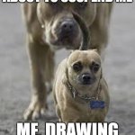 you can't deny it | MY TEACHER, ABOUT TO SUSPEND ME; ME, DRAWING DURING THE TEST | image tagged in big dog little dog | made w/ Imgflip meme maker
