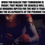 Peak lobotomy patient humour | WHEN YOU REALISE THAT TOMORROW IS FRIDAY, THAT MEANS THE SEAGULLS WILL BE INVADING JUPITER FOR THE NEXT 8 YEARS USING THE 65 ALPHABETS OF THE PERIODIC TABLE | image tagged in gifs,funny,what am i doing with my life,relatable,ahhhhhhhhhhhhh,stop reading the tags | made w/ Imgflip video-to-gif maker