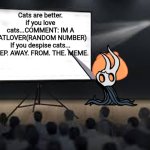 Vessel Presentation | Cats are better. if you love cats...COMMENT: IM A CATLOVER(RANDOM NUMBER)
If you despise cats... STEP. AWAY. FROM. THE. MEME. | image tagged in vessel presentation | made w/ Imgflip meme maker