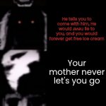 I made this for way too long... | POV: Your ice cream eternal nightmare; You wake up; You start your beautiful day playing with toys; Your mom tells you to go downstairs because the food is getting cold, you go downstairs anyway. You can't eat this, it's too much of these. Your mom tells you: "No you will eat."; Some music from an ice cream truck plays. You tell your mom to buy you an ice cream; She says "Only if you eat food"; You eat it, then TASTE IT; There is an very long queue; You will go and stand before someone else... If you do that I don't know what planet you're on... Now it's 9:25 AM, It's still there. You went, THEY RAN OUT. You had money left at home and that's why you went back. You tell him for an ice cream; The ice cream ran out. Now you can't eat ice cream; He tells you to come with him, He would ɹǝʌǝu lie to you, and you would forever get free ice cream; Your mother never let's you go; So you go with him; It's already been 2:46 AM, You ask him where you and he are going, And it's been too long your mother will worry; At 2:58 AM You smell an random smell. You pass out. You wake up; In a basement. You see it, You see the big ice creams with no cones; You hear footsteps, It's the same guy and he tricked you, he invites you to play an ice cream game. You have to beat the game, and if you lose, you can't get out of here. Anyways this is ɥǝןן. He challenges you to eat the ice creams, He gives you 48 hours, He can come anytime. He wish you good luck in the ice cream game. You are ready to eat it. You threw up. He says you still have a lot left, Time is short; You found the exit, You escape. You're back. There was also an sleeping pill in the ice cream. Looks like you didn't obey the rules of the game. So he hope you understand what you did, While holding a knife; ... | image tagged in mr incredible becoming uncanny final extension,ice cream,mr incredible becoming uncanny,mr incredible | made w/ Imgflip meme maker