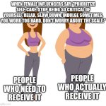 Careful what messages you are broadcasting to anyone who will bother to listen, ladies | WHEN FEMALE INFLUENCERS SAY, "PRIORITIZE SELF-CARE. STOP BEING SO CRITICAL OF YOURSELF. RELAX, SLOW DOWN. INDULGE SOMETIMES. YOU WORK TOO HARD. DON'T WORRY ABOUT THE SCALE."; PEOPLE WHO NEED TO RECEIVE IT; PEOPLE WHO ACTUALLY RECEIVE IT | image tagged in fat - skinny,podcasts,influencers,self-care,lifestyle | made w/ Imgflip meme maker