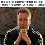 relatable | me at three am praying that the toilet will make the gurgle sound after i flushed it | image tagged in memes | made w/ Imgflip meme maker
