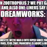 Okay, honestly, which is the cutest snake character in animated films? | DISNEY: IN ZOOTROPOLIS 2 WE PUT GARY WHO IS A VIPER AND ALSO ONE-LINERS SAY HE'S CUTE; DREAMWORKS:; HONESTLY, WE'VE HAD A CUTE VIPER SINCE 2008, ACCORDING TO FANS, PLUS THAT FRANCHISE IS ABOUT A WARRIOR PANDA. | image tagged in i played this games before,dreamworks | made w/ Imgflip meme maker