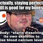 'Actually, staying perfectly still is good for my bones...'; | 'Actually, staying perfectly still is good for my bones...'; Body: *starts dissolving its own skeleton to raise blood calcium levels* | image tagged in fedora obese reddit glasses fingerless gloves atheist neckbeard,exercise,health,mental health,bones,fitness is my passion | made w/ Imgflip meme maker