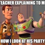 My teacher is explaining to me while looking for my party | TEACHER EXPLAINING TO ME; HOW I LOOK AT HIS PARTY | image tagged in memes,x x everywhere,funny | made w/ Imgflip meme maker