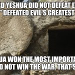 Lord Yeshua did not defeat Evil | LORD YESHUA DID NOT DEFEAT EVIL,
HE "MERELY" DEFEATED EVIL'S GREATEST CHAMPION. LORD YESHUA WON THE MOST IMPORTANT BATTLE,
BUT HE DID NOT WIN THE WAR. THAT'S OUR JOB! | image tagged in jesus christ empty tomb,yeshua empty tomb,resurrection,the real gospel,christian responsibility | made w/ Imgflip meme maker
