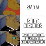 why santa | SANTA; SAINT NICHOLAS; MASTER BURGLAR, STALKER, THIEF, AND ESCAPE ARTIST | image tagged in tuxedo winnie the pooh 3 panel,santa,santa claus | made w/ Imgflip meme maker