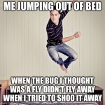 The "fly" didn't fly away | ME JUMPING OUT OF BED; WHEN THE BUG I THOUGHT WAS A FLY DIDN'T FLY AWAY WHEN I TRIED TO SHOO IT AWAY | image tagged in jumping out of bed | made w/ Imgflip meme maker