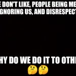 BLACK PAGE | WE DON'T LIKE, PEOPLE BEING MEAN TO US, IGNORING US, AND DISRESPECTING US; SO, WHY DO WE DO IT TO OTHERS??
🤔🤔 | image tagged in black page | made w/ Imgflip meme maker