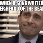 not ok | WHEN A SONGWRITER NEVER HEARD OF THE BEATLES | image tagged in proudness | made w/ Imgflip meme maker
