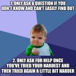 Two rules every kid needs to know by heart | 1. ONLY ASK A QUESTION IF YOU DON'T KNOW AND CAN'T EASILY FIND OUT; 2. ONLY ASK FOR HELP ONCE YOU'VE TRIED YOUR HARDEST AND THEN TRIED AGAIN A LITTLE BIT HARDER | image tagged in success kid,parenting,rules,homeschool,education,pedagogy | made w/ Imgflip meme maker