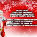 Christmas Santa blank  | I'M DOING A STUDY, TRYING TO SEE IF THE NUMBER OF YOUNGER SIBLINGS YOU HAVE AFFECTS HOW EXCITED YOU ARE FOR CHRISTMAS.
 
PLEASE COMMENT HOW MANY YOUNGER SIBLINGS YOU HAVE AND ON A SCALE OF ONE TO TEN, 1 BEING THE LOWEST AND 10 BEING THE HIGHEST, HOW EXCITED YOU ARE FOR CHRISTMAS | image tagged in christmas santa blank | made w/ Imgflip meme maker
