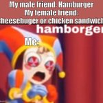Hamborger | My male friend: Hamburger
My female friend: Cheesebuger or chicken sandwich; Me: | image tagged in pomni hamborger | made w/ Imgflip meme maker
