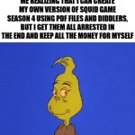 New business idea confirmed | ME REALIZING THAT I CAN CREATE MY OWN VERSION OF SQUID GAME SEASON 4 USING PDF FILES AND DIDDLERS, BUT I GET THEM ALL ARRESTED IN THE END AND KEEP ALL THE MONEY FOR MYSELF | image tagged in gifs,funny memes,relatable,yessir,business is boomin,evil smile | made w/ Imgflip video-to-gif maker