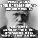 FRIEND: WHAT'S YOUR SECRET TO SURVIVING ALL THIS CHAOS? ME: ADAPTABILITY—EVOLVE, ADJUST, AND THRIVE LIKE A CHAMP! | PERSON: WHAT'S YOUR SECRET TO SURVIVING THIS CRAZY WORLD? CHARLES DARWIN: ADAPTABILITY — THE ULTIMATE SUPERPOWER FOR THRIVING THROUGH LIFE’S TWISTS AND TURNS! | image tagged in charles dawin - survival of the fittest,charles darwin,evolution,human evolution,survival,chaos | made w/ Imgflip meme maker