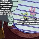 Bands When It Comes Down to AMVs | METALLICA, SLAYER, PANTERA, SEPULTURA, MOTLEY CRUE, AC/DC, RAGE AGAINST THE MACHINE, AUDIOSLAVE, IRON MAIDEN, LED ZEPPELIN, SHINEDOWN, AND ROB ZOMBIE; SKILLET, FALL OUT BOY, IMAGINE DRAGONS, THOUSAND FOOT KRUTCH, THE SCORE, STARSET, THREE DAYS GRACE, ETC. | image tagged in squidward window,memes,music,rock music,heavy metal,spongebob | made w/ Imgflip meme maker