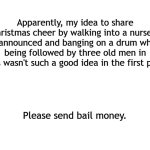 Hey I'm trying | Apparently, my idea to share Christmas cheer by walking into a nursery unannounced and banging on a drum while being followed by three old men in robes wasn't such a good idea in the first place. Please send bail money. | image tagged in blank white template,christmas,merry christmas,happy holidays | made w/ Imgflip meme maker