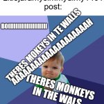 yep thats the average: | average Litlejaramysimmydimy1461 post:; BOIIIIIIIIIIIIIIIIIIIII; THERES MOKEYS IN TE WALLS; AAAAAAAAAAAAAAAAAAAAH; THERES MONKEYS IN THE WALS; 67 | image tagged in memes,success kid,shitpost,litlejaramysimmydimy1461 | made w/ Imgflip meme maker