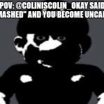 Mario??? (meme made by me) | POV: @COLINISCOLIN_OKAY SAID ''SMASHED'' AND YOU BECOME UNCANNY | image tagged in uncanny mario | made w/ Imgflip meme maker