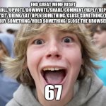 67 Kid | END GREAT MEME RESET
IF YOU SCROLL/UPVOTE/DOWNVOTE/SHARE/COMMENT/REPLY/REPORT/WALK
/RUN/JUMP/STAND/SIT/DRINK/EAT/OPEN SOMETHING/CLOSE SOMETHING/THROW SOMETHING/
BUY SOMETHING/HOLD SOMETHING/CLOSE THE BROWSER; 67 | image tagged in 67 kid | made w/ Imgflip meme maker