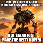 Skeleton warriori | TRUST ME, I TRIED TO BELIEVE IN GOD AND HIS SO-CALLED "JUSTICE". BUT SATAN JUST MADE THE BETTER OFFER | image tagged in skeleton warriori | made w/ Imgflip meme maker