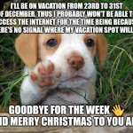 dog puppy bye | I'LL BE ON VACATION FROM 23RD TO 31ST OF DECEMBER, THUS I PROBABLY WON'T BE ABLE TO ACCESS THE INTERNET FOR THE TIME BEING BECAUSE THERE'S NO SIGNAL WHERE MY VACATION SPOT WILL BE. GOODBYE FOR THE WEEK 👋
AND MERRY CHRISTMAS TO YOU ALL! | image tagged in dog puppy bye,fresh memes | made w/ Imgflip meme maker