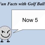 Fun facts with golf ball | Now 5 | image tagged in fun facts with golf ball | made w/ Imgflip meme maker