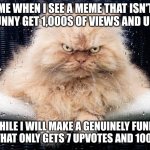UPSET CAT | ME WHEN I SEE A MEME THAT ISN'T EVEN FUNNY GET 1,000S OF VIEWS AND UPVOTES; WHILE I WILL MAKE A GENUINELY FUNNY MEME THAT ONLY GETS 7 UPVOTES AND 100 VIEWS | image tagged in upset cat | made w/ Imgflip meme maker