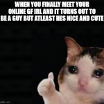 *gayness intensifies* | WHEN YOU FINALLY MEET YOUR ONLINE GF IRL AND IT TURNS OUT TO BE A GUY BUT ATLEAST HES NICE AND CUTE | image tagged in thumbs up crying cat,gay,online,funny,meme,girlfriend | made w/ Imgflip meme maker