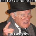 Back In My Day | NO ONE:; SMUG CASHED UP BOOMERS WHO WERE LUCKY ENOUGH TO BE ALIVE WHEN HOUSES WERE $100K IN TODAY’S MONEY:; IF YOU KIDS THESE DAYS STOPPED WASTING YOUR MONEY ON $5 COFFEES YOU’LL BE ABLE TO AFFORD A DEPOSIT ON AN $750K HOUSE! | image tagged in memes,back in my day | made w/ Imgflip meme maker