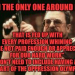 Quit whining about your job not being appreciated enough | AM I THE ONLY ONE AROUND HERE; THAT IS FED UP WITH EVERY PROFESSION WHINING 
"WE'RE NOT PAID ENOUGH OR APPRECIATED FOR OUR HARD WORK" 
WE DON'T NEED TO INCLUDE HAVING A JOB AS PART OF THE OPPRESSION OLYMPICS. | image tagged in memes,am i the only one around here | made w/ Imgflip meme maker