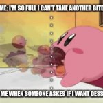 Always have room for desserts. | ME: I'M SO FULL I CAN'T TAKE ANOTHER BITE
.
.
.
.
.
.
.
.
.
.





POV ME WHEN SOMEONE ASKES IF I WANT DESSERT: | image tagged in gifs,meme,food,kirby,so true,desserttt | made w/ Imgflip video-to-gif maker