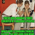 Norman Rockwell  | THESE ARE AMORAL TIMES CREATED BY UNGODLY PEOPLE; WHEN MUST CONDEMN THEM IN SILENCE, SO ONLY GOD CAN HEAR | image tagged in norman rockwell | made w/ Imgflip meme maker