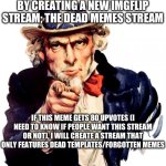 If I create this stream, I will chose 5 moderators. I will also leave the link in the comments. | BECAUSE I HAVE REACHED 100,000 POINTS, I’M CELEBRATING, BY CREATING A NEW IMGFLIP STREAM; THE DEAD MEMES STREAM; IF THIS MEME GETS 80 UPVOTES (I NEED TO KNOW IF PEOPLE WANT THIS STREAM OR NOT), I WILL CREATE A STREAM THAT ONLY FEATURES DEAD TEMPLATES/FORGOTTEN MEMES; (REPOSTS WILL BE ALLOWED IF THEY FOLLOW THE STREAM RULES) | image tagged in memes,uncle sam,thank you for the 100,points,dead memes,new stream | made w/ Imgflip meme maker